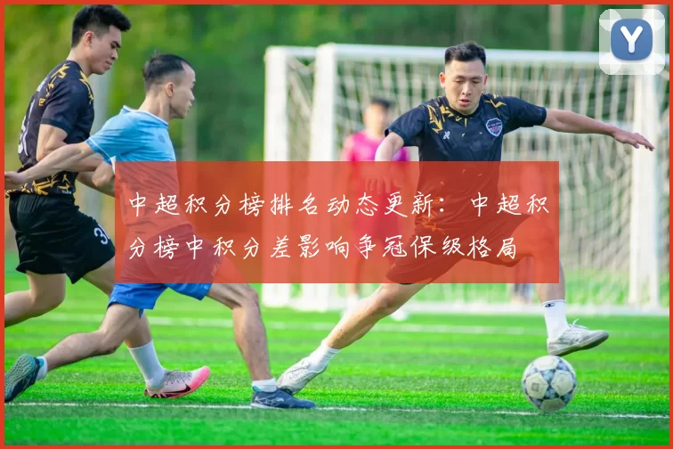 中超积分榜排名动态更新：中超积分榜中积分差影响争冠保级格局