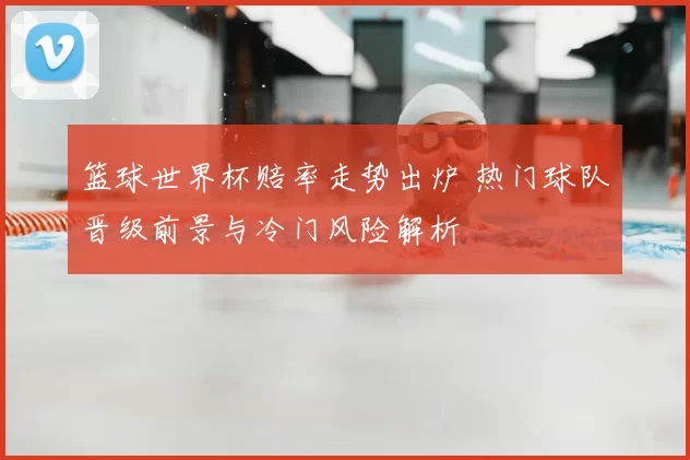 篮球世界杯赔率走势出炉 热门球队晋级前景与冷门风险解析