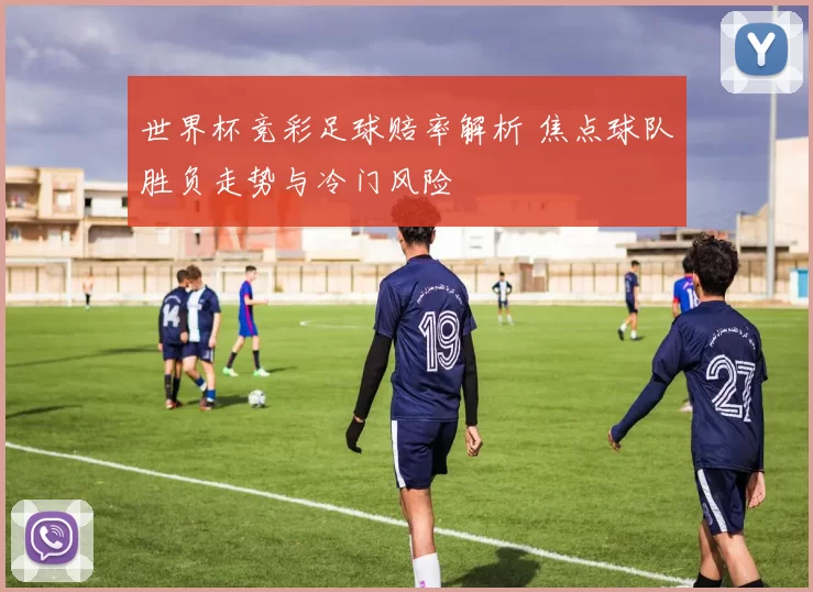 世界杯竞彩足球赔率解析 焦点球队胜负走势与冷门风险