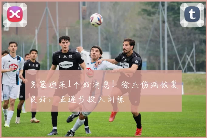 男篮迎来1个好消息！徐杰伤病恢复良好，正逐步投入训练