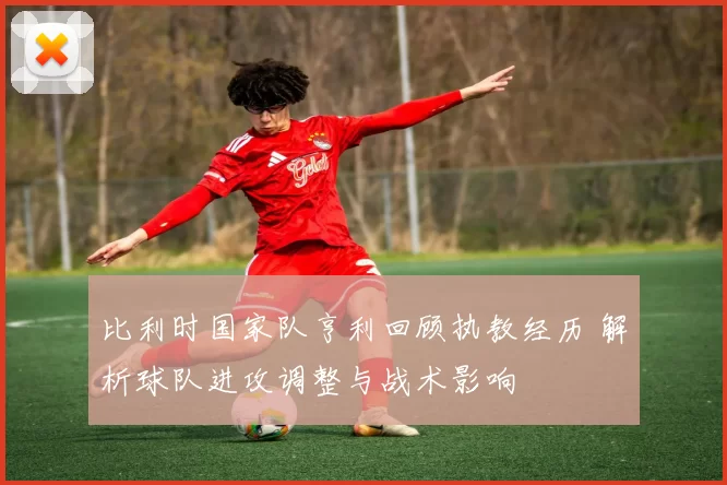 比利时国家队亨利回顾执教经历 解析球队进攻调整与战术影响