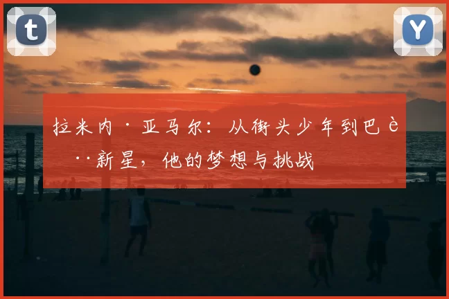 拉米内·亚马尔：从街头少年到巴萨新星，他的梦想与挑战