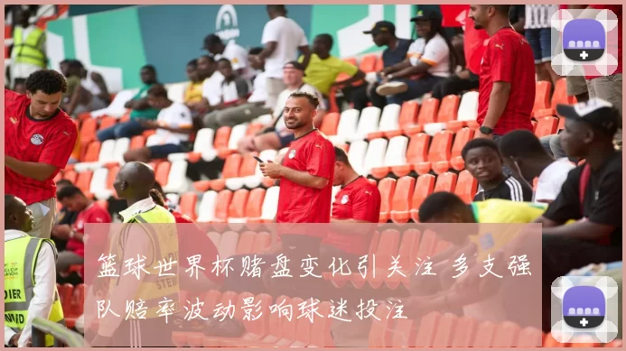 篮球世界杯赌盘变化引关注 多支强队赔率波动影响球迷投注