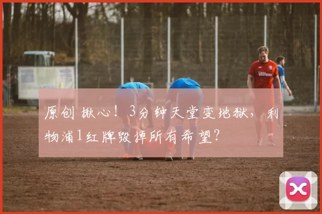 原创 揪心！3分钟天堂变地狱，利物浦1红牌毁掉所有希望？