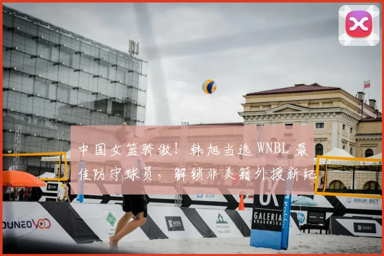 中国女篮骄傲！韩旭当选 WNBL 最佳防守球员，解锁非美籍外援新纪录