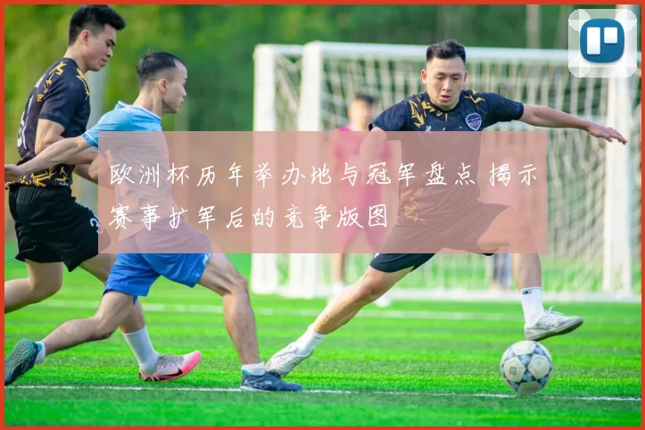 欧洲杯历年举办地与冠军盘点 揭示赛事扩军后的竞争版图