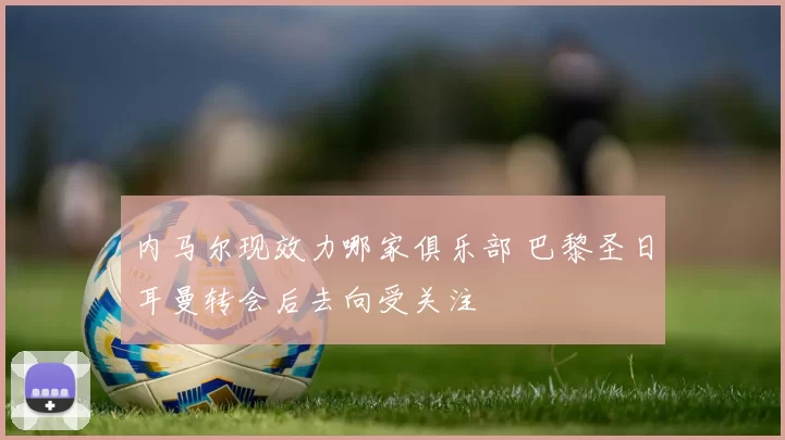 内马尔现效力哪家俱乐部 巴黎圣日耳曼转会后去向受关注