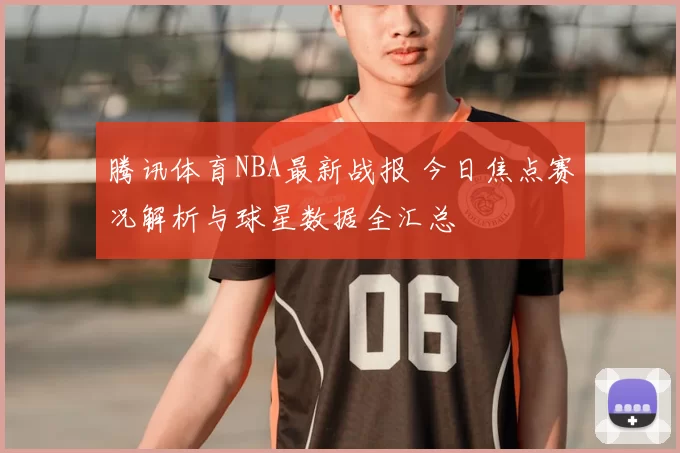腾讯体育NBA最新战报 今日焦点赛况解析与球星数据全汇总