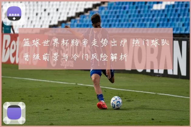 篮球世界杯赔率走势出炉 热门球队晋级前景与冷门风险解析