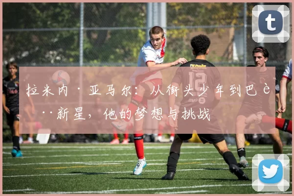 拉米内·亚马尔：从街头少年到巴萨新星，他的梦想与挑战