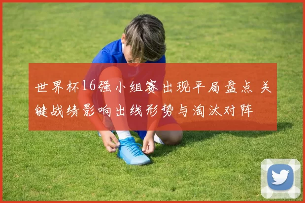 世界杯16强小组赛出现平局盘点 关键战绩影响出线形势与淘汰对阵