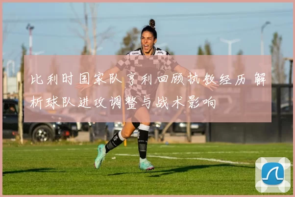 比利时国家队亨利回顾执教经历 解析球队进攻调整与战术影响