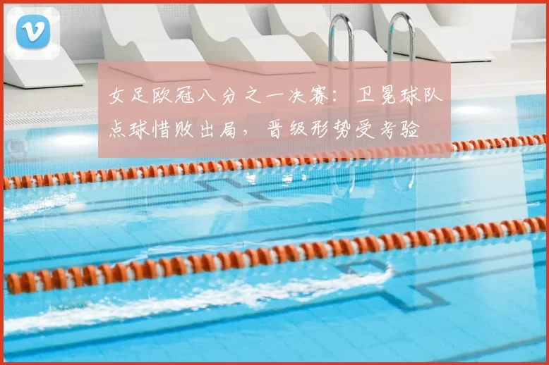 女足欧冠八分之一决赛：卫冕球队点球惜败出局，晋级形势受考验