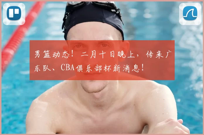 男篮动态！二月十日晚上，传来广东队、CBA俱乐部杯新消息！