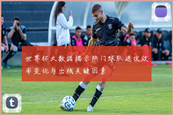 世界杯大数据揭示热门球队进攻效率变化与出线关键因素
