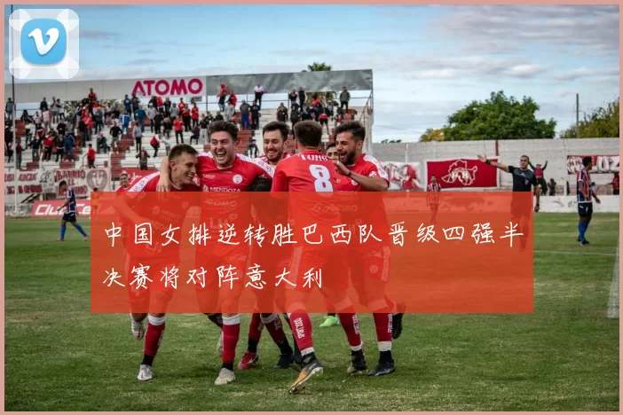 中国女排逆转胜巴西队晋级四强半决赛将对阵意大利