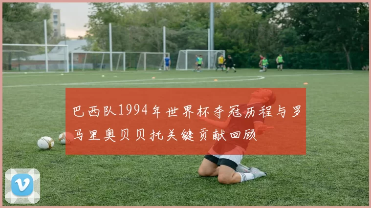巴西队1994年世界杯夺冠历程与罗马里奥贝贝托关键贡献回顾