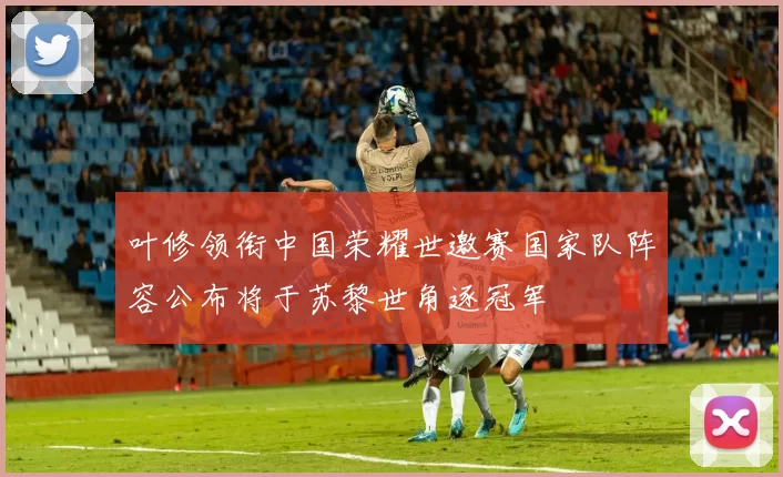 叶修领衔中国荣耀世邀赛国家队阵容公布将于苏黎世角逐冠军