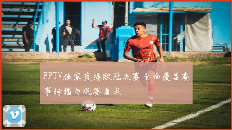 PPTV独家直播欧冠决赛全面覆盖赛事转播与观赛看点
