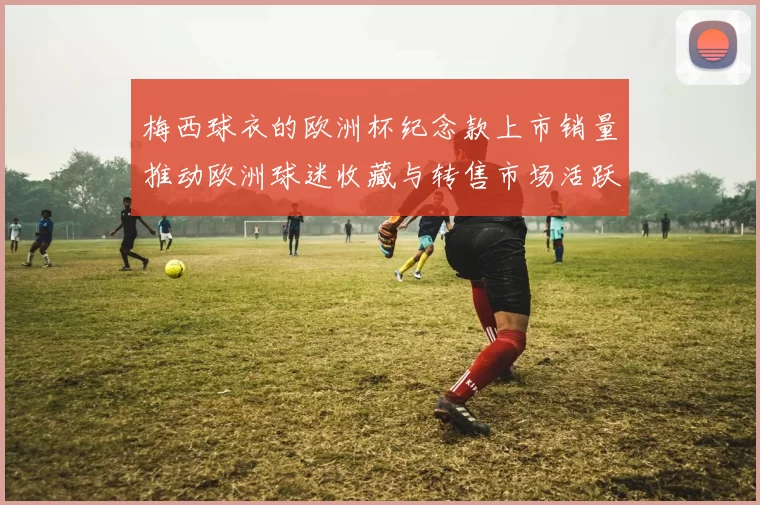 梅西球衣的欧洲杯纪念款上市销量推动欧洲球迷收藏与转售市场活跃