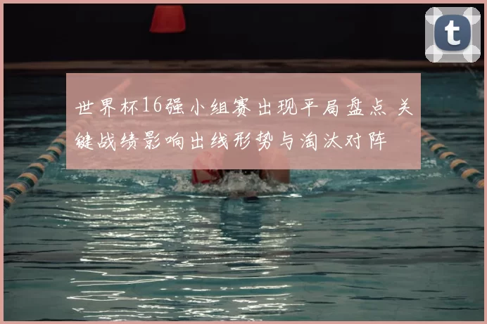 世界杯16强小组赛出现平局盘点 关键战绩影响出线形势与淘汰对阵