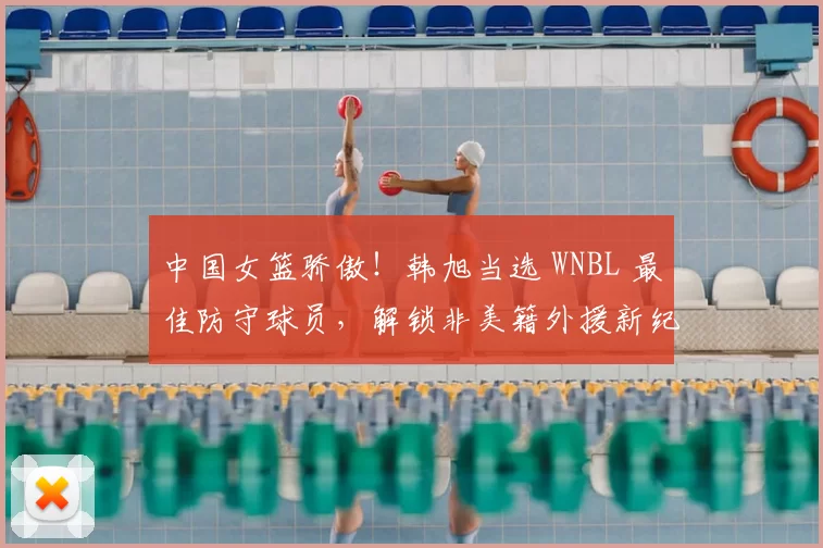 中国女篮骄傲！韩旭当选 WNBL 最佳防守球员，解锁非美籍外援新纪录