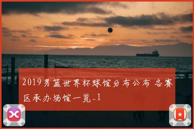 2019男篮世界杯球馆分布公布 各赛区承办场馆一览_1