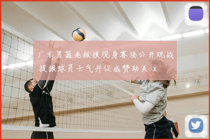 广东男篮老板娘现身赛场公开观战 提振球员士气并促成赞助关注