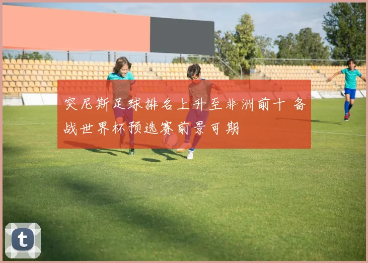 突尼斯足球排名上升至非洲前十 备战世界杯预选赛前景可期