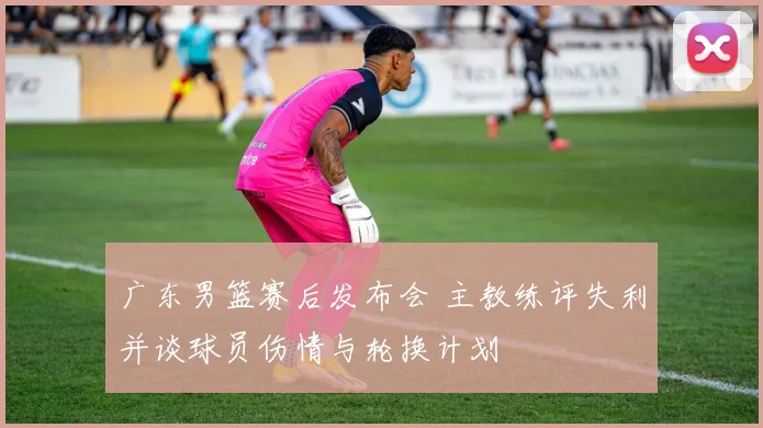 广东男篮赛后发布会 主教练评失利并谈球员伤情与轮换计划